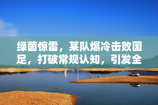 绿茵惊雷，某队爆冷击败国足，打破常规认知，引发全民热议，绿茵惊雷，某队爆冷击败国足，打破常规认知引发全民热议