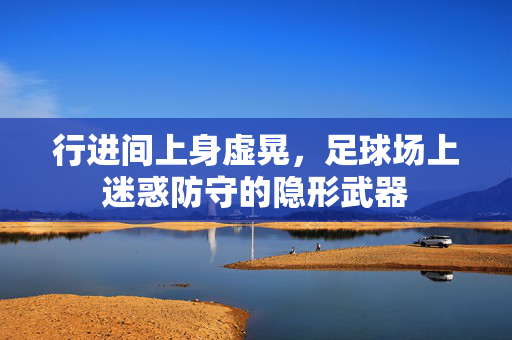 行进间上身虚晃，足球场上迷惑防守的隐形武器