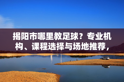揭阳市哪里教足球？专业机构、课程选择与场地推荐，帮你找到合适的足球学习地，揭阳市哪里教足球？专业机构、课程选择与场地推荐，帮你找到合适的足球学习地