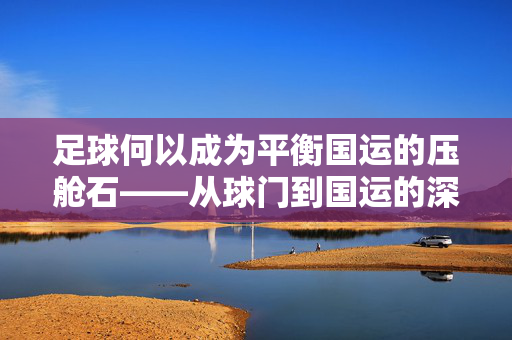 足球何以成为平衡国运的压舱石——从球门到国运的深层逻辑，足球何以成为平衡国运的压舱石——从球门到国运的深层逻辑