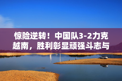 惊险逆转！中国队3-2力克越南，胜利彰显顽强斗志与团队凝聚力，惊险逆转！中国队3-2力克越南，胜利彰显顽强斗志与团队凝聚力