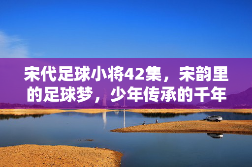 宋代足球小将42集，宋韵里的足球梦，少年传承的千年技艺，宋代足球小将42集，宋韵里的足球梦，少年传承的千年技艺