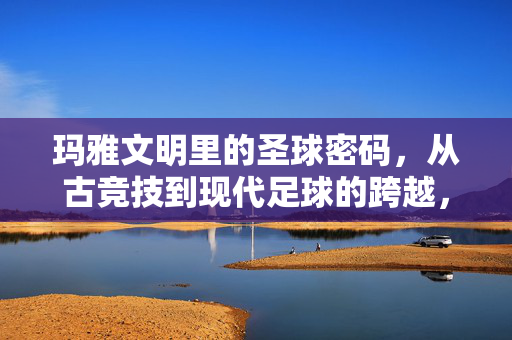 玛雅文明里的圣球密码，从古竞技到现代足球的跨越，玛雅圣球密码，从古代竞技到现代足球的跨越