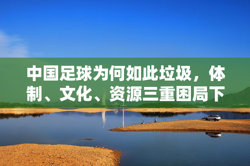 中国足球为何如此垃圾，体制、文化、资源三重困局下的困局与反思，中国足球的体制、文化、资源三重困局，困境与反思