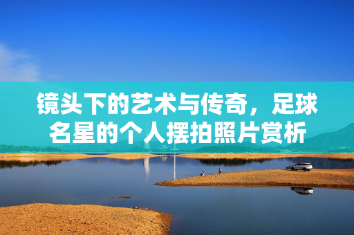 镜头下的艺术与传奇，足球名星的个人摆拍照片赏析