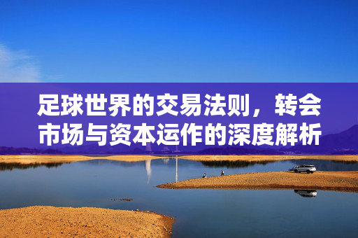 足球世界的交易法则，转会市场与资本运作的深度解析，足球世界的交易法则，转会市场与资本运作的深度解析
