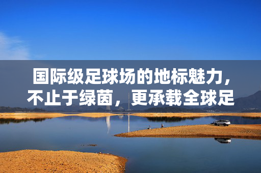 国际级足球场的地标魅力，不止于绿茵，更承载全球足球的激情与梦想，国际级足球场的地标魅力，不止于绿茵，更承载全球足球的激情与梦想