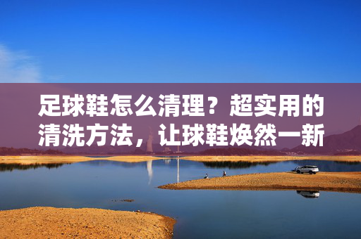 足球鞋怎么清理？超实用的清洗方法，让球鞋焕然一新！