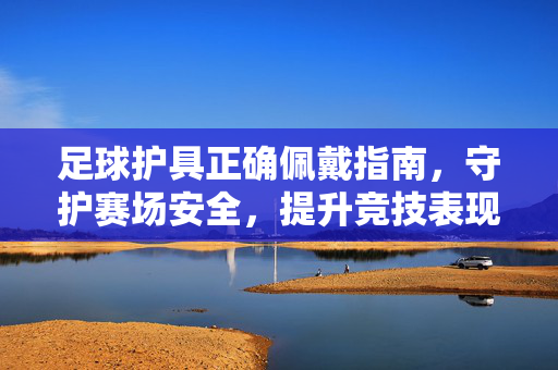 足球护具正确佩戴指南，守护赛场安全，提升竞技表现
