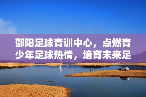 邵阳足球青训中心，点燃青少年足球热情，培育未来足球之星，邵阳足球青训中心，点燃青少年足球热情，培育未来足球之星