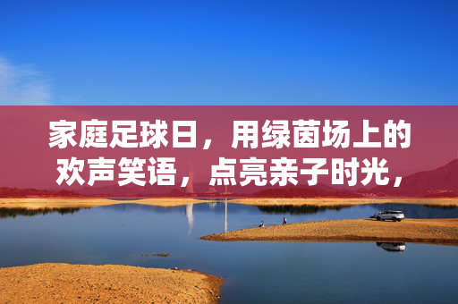 家庭足球日，用绿茵场上的欢声笑语，点亮亲子时光，家庭足球日，用绿茵场上的欢声笑语点亮亲子时光