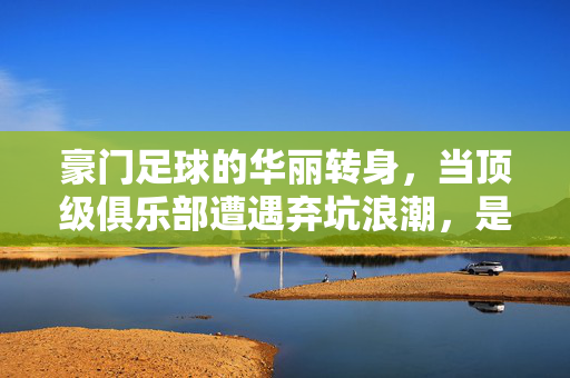 豪门足球的华丽转身，当顶级俱乐部遭遇弃坑浪潮，是时代的变迁还是球迷的无奈？