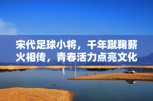 宋代足球小将，千年蹴鞠薪火相传，青春活力点亮文化传承新篇章