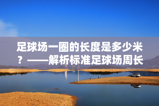 足球场一圈的长度是多少米？——解析标准足球场周长与相关数据，标准足球场一圈长度是多少米？——解析周长及相关数据
