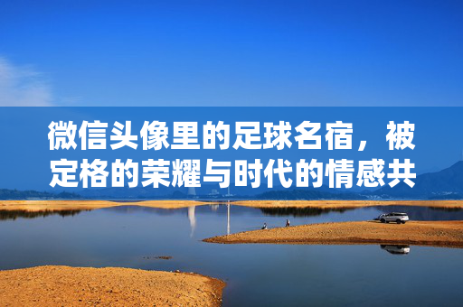 微信头像里的足球名宿，被定格的荣耀与时代的情感共鸣，微信头像里的足球名宿，被定格的荣耀与时代的情感共鸣