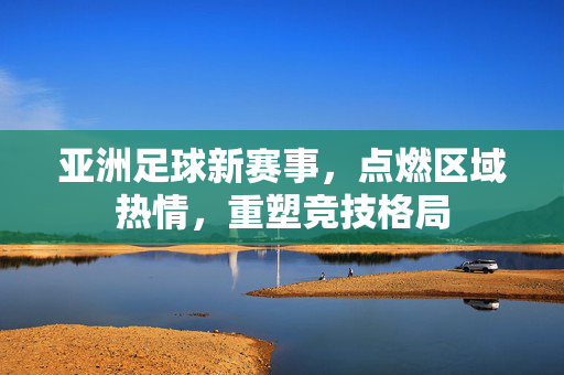 亚洲足球新赛事，点燃区域热情，重塑竞技格局