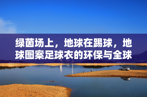 绿茵场上，地球在踢球，地球图案足球衣的环保与全球联结，绿茵逐梦，地球为球，足球衣的环保设计与全球联结