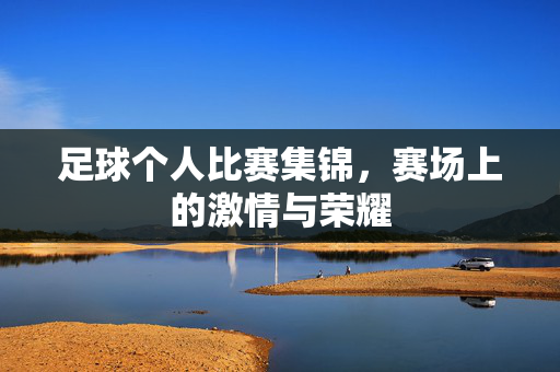 足球个人比赛集锦，赛场上的激情与荣耀