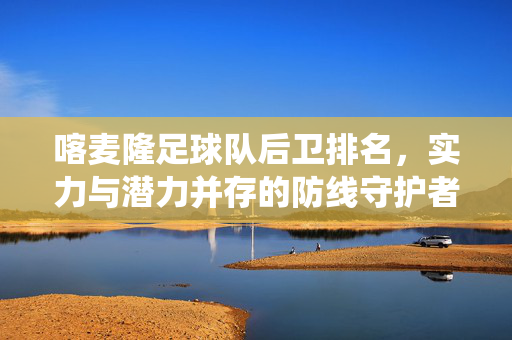 喀麦隆足球队后卫排名，实力与潜力并存的防线守护者——从传统经验到年轻力量的传承与突破，喀麦隆足球队后卫排名，实力与潜力并存的防线守护者——传统经验与年轻力量的传承突破