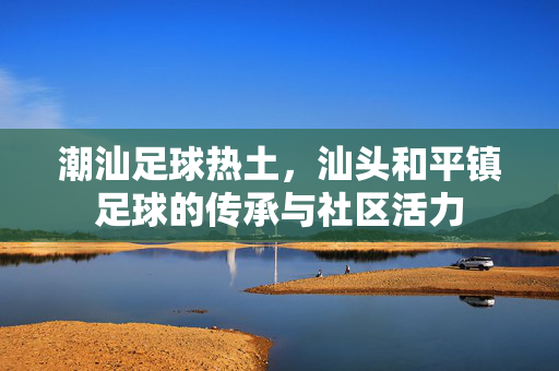 潮汕足球热土，汕头和平镇足球的传承与社区活力