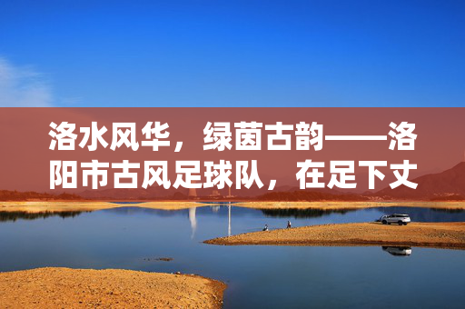 洛水风华，绿茵古韵——洛阳市古风足球队，在足下丈量千年文脉