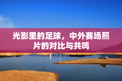 光影里的足球，中外赛场照片的对比与共鸣