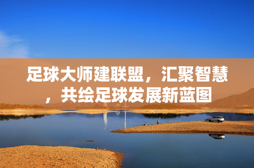 足球大师建联盟，汇聚智慧，共绘足球发展新蓝图