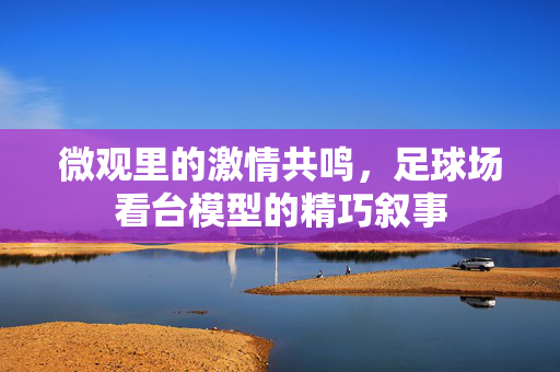 微观里的激情共鸣，足球场看台模型的精巧叙事