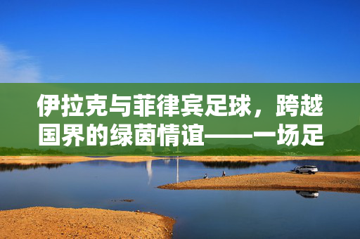 伊拉克与菲律宾足球，跨越国界的绿茵情谊——一场足球赛背后的体育精神与文化交融，伊拉克与菲律宾足球，跨越国界的绿茵情谊与体育精神文化交融