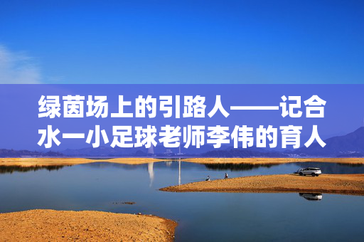 绿茵场上的引路人——记合水一小足球老师李伟的育人故事