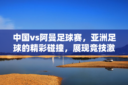 中国vs阿曼足球赛，亚洲足球的精彩碰撞，展现竞技激情与团队精神，中国vs阿曼足球赛，亚洲足球的精彩碰撞，展现竞技激情与团队精神