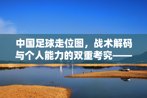 中国足球走位图，战术解码与个人能力的双重考究——从布局到执行的全景解析