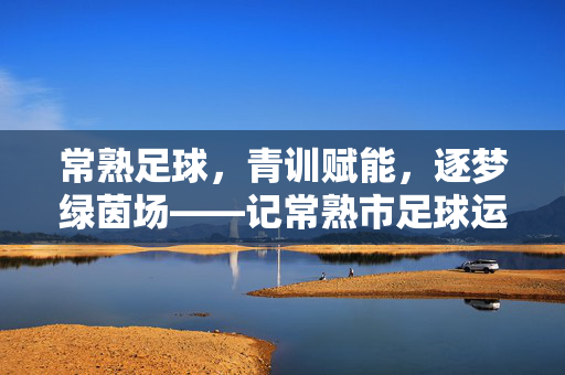 常熟足球，青训赋能，逐梦绿茵场——记常熟市足球运动发展新篇章