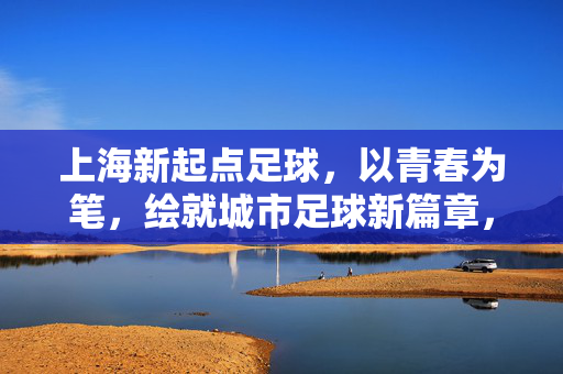 上海新起点足球，以青春为笔，绘就城市足球新篇章，上海新起点足球，以青春为笔，绘就城市足球新篇章