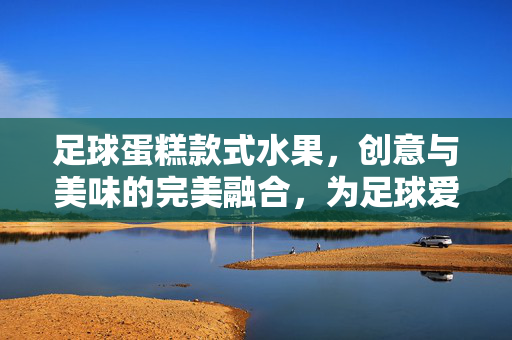 足球蛋糕款式水果，创意与美味的完美融合，为足球爱好者献上甜蜜惊喜