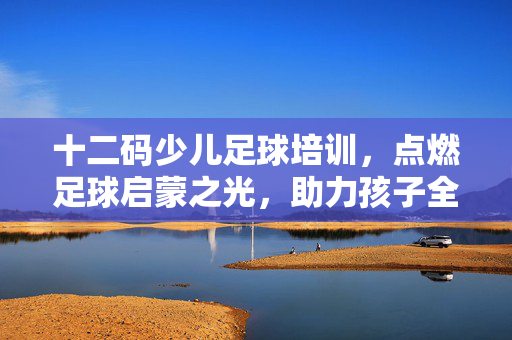 十二码少儿足球培训，点燃足球启蒙之光，助力孩子全面发展