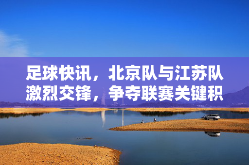 足球快讯，北京队与江苏队激烈交锋，争夺联赛关键积分，足球快讯，北京队与江苏队激烈交锋 争夺联赛关键积分