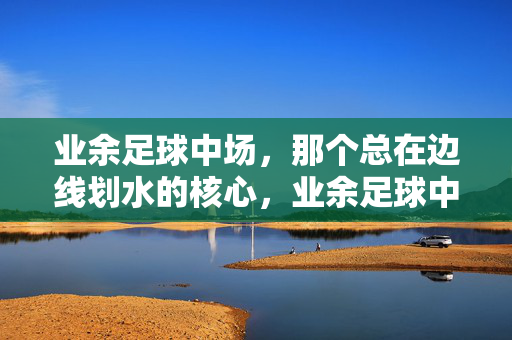 业余足球中场，那个总在边线划水的核心，业余足球中场，那个总在边线划水的核心