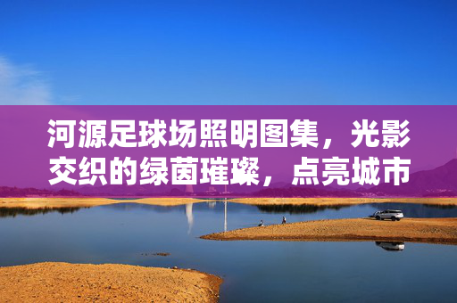 河源足球场照明图集，光影交织的绿茵璀璨，点亮城市体育新篇章