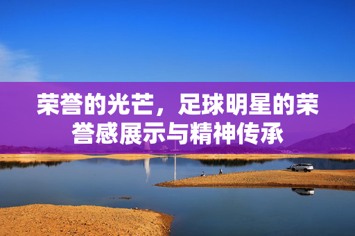 荣誉的光芒，足球明星的荣誉感展示与精神传承