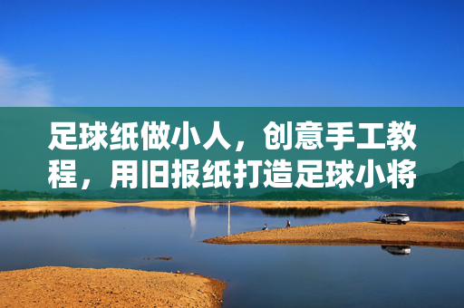 足球纸做小人，创意手工教程，用旧报纸打造足球小将，用旧报纸做足球小将，创意手工教程，足球纸小人制作方法