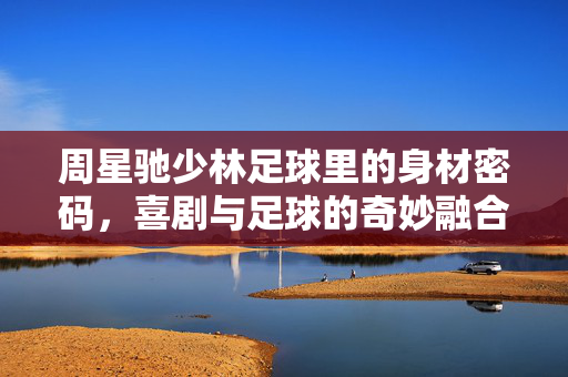 周星驰少林足球里的身材密码，喜剧与足球的奇妙融合，以及那令人难忘的星式体态
