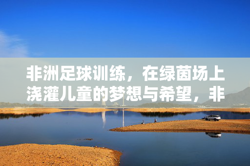 非洲足球训练，在绿茵场上浇灌儿童的梦想与希望，非洲足球训练，在绿茵场上浇灌儿童的梦想与希望