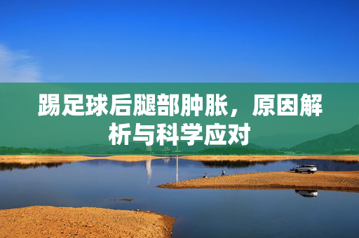 踢足球后腿部肿胀，原因解析与科学应对