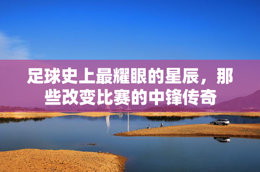 足球史上最耀眼的星辰，那些改变比赛的中锋传奇