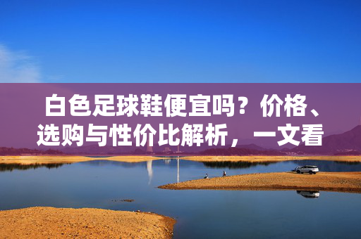 白色足球鞋便宜吗？价格、选购与性价比解析，一文看懂，白色足球鞋便宜吗？价格、选购与性价比解析，一文看懂