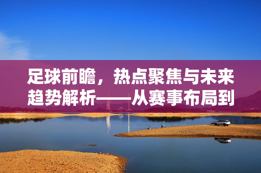 足球前瞻，热点聚焦与未来趋势解析——从赛事布局到战术演变的多维洞察