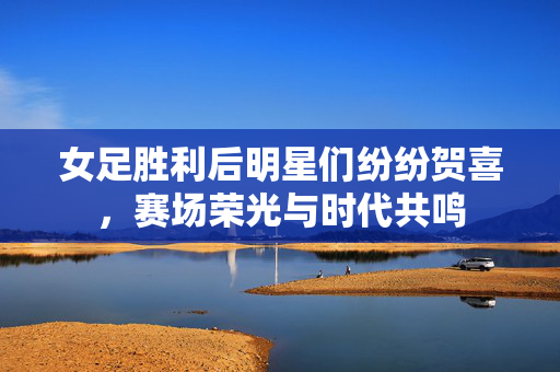 女足胜利后明星们纷纷贺喜，赛场荣光与时代共鸣