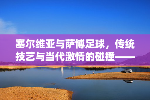 塞尔维亚与萨博足球，传统技艺与当代激情的碰撞——一场跨越国界的足球对话