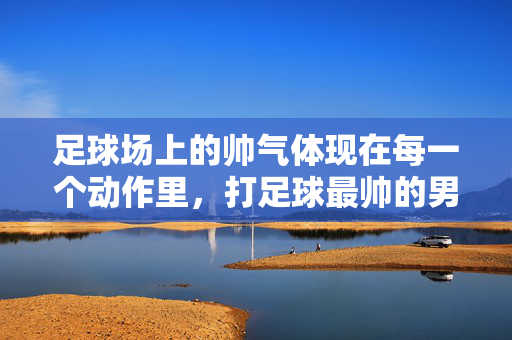 足球场上的帅气体现在每一个动作里，打足球最帅的男生照片，每一帧都是青春的勋章，足球场上每一动作的帅气定格，打足球的男生照片，每一帧都是青春的勋章